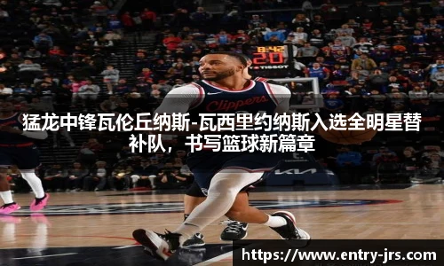 猛龙中锋瓦伦丘纳斯-瓦西里约纳斯入选全明星替补队，书写篮球新篇章