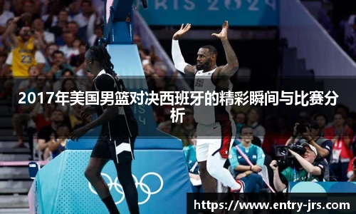 2017年美国男篮对决西班牙的精彩瞬间与比赛分析