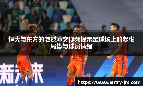 恒大与东方的激烈冲突视频揭示足球场上的紧张局势与球员情绪