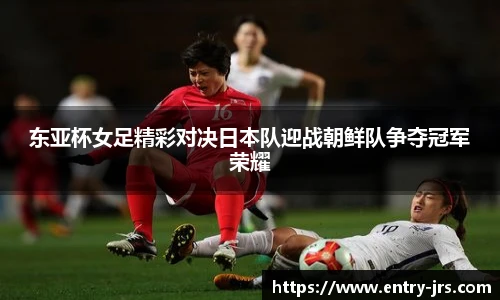 东亚杯女足精彩对决日本队迎战朝鲜队争夺冠军荣耀