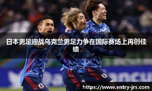 日本男足迎战乌克兰男足力争在国际赛场上再创佳绩