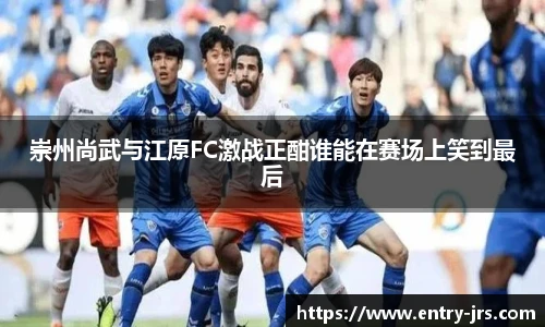 崇州尚武与江原FC激战正酣谁能在赛场上笑到最后