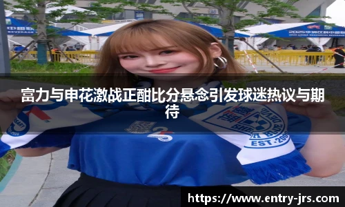 富力与申花激战正酣比分悬念引发球迷热议与期待
